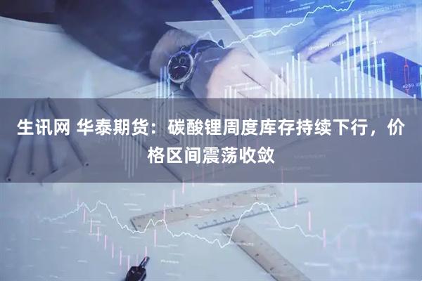 生讯网 华泰期货：碳酸锂周度库存持续下行，价格区间震荡收敛