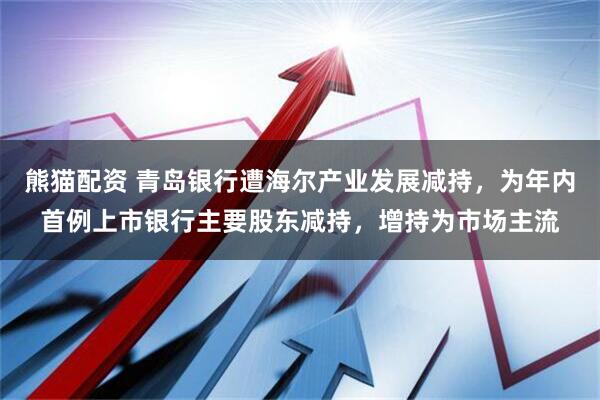 熊猫配资 青岛银行遭海尔产业发展减持，为年内首例上市银行主要股东减持，增持为市场主流
