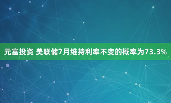 元富投资 美联储7月维持利率不变的概率为73.3%