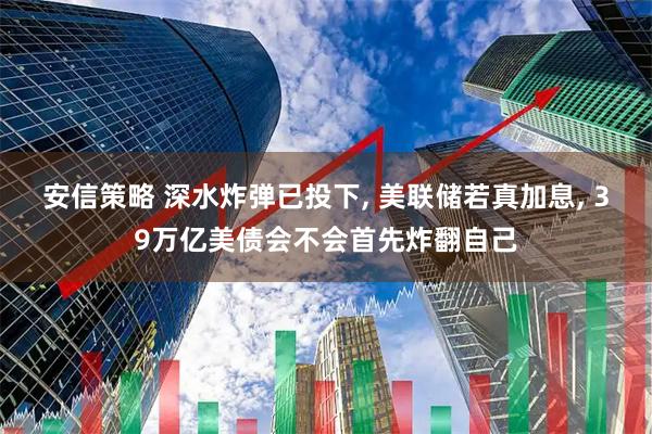 安信策略 深水炸弹已投下, 美联储若真加息, 39万亿美债会不会首先炸翻自己