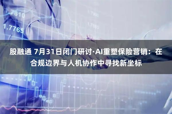 股融通 7月31日闭门研讨·AI重塑保险营销：在合规边界与人机协作中寻找新坐标