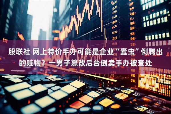 股联社 网上特价手办可能是企业“蠹虫”倒腾出的赃物？一男子篡改后台倒卖手办被查处